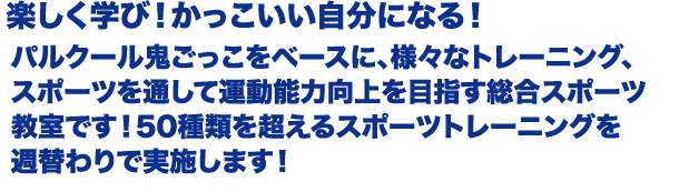 パルクール鬼ごっこをベースに、様々なトレーニング、スポーツを
						通して運動能力向上を目指す総合スポーツ教室です！
						50種類を超えるスポーツトレーニングを週替わりで実施します！
						パルクール鬼ごっこや、様々なスポーツイベントにチームとして
						参加して、チームワークも学べます！
						運動能力測定を行い、目標を持って取り組む事が可能です！